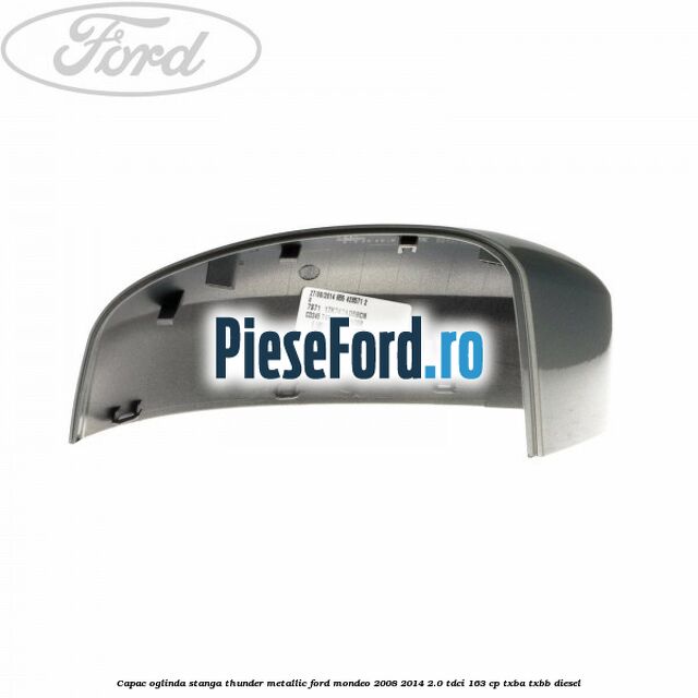 Capac oglinda stanga thunder metallic Ford Mondeo 2008-2014 2.0 TDCi 163 cp Capac oglinda stanga thunder metallic Ford Mondeo 2008-2014 2.0 TDCi 163 cp TXBA, TXBB diesel