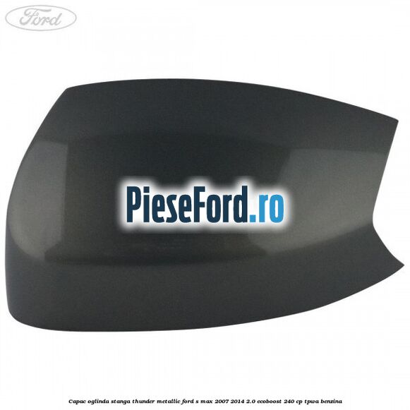 Capac oglinda stanga thunder metallic Ford S-Max 2007-2014 2.0 EcoBoost 240 cp TPWA benzina