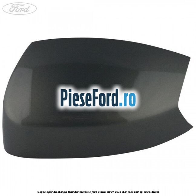 Capac oglinda stanga thunder metallic Ford S-Max 2007-2014 2.0 TDCi 130 cp AZWA diesel
