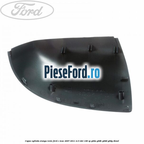 Capac oglinda stanga tonic Ford C-Max 2007-2011 2.0 TDCi 136 cp G6DA, G6DB, G6DD, G6DG diesel