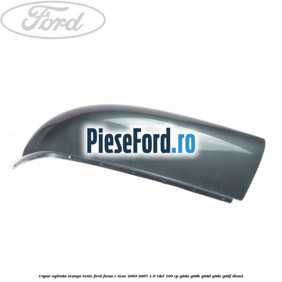 Capac oglinda stanga tonic Ford Focus C-Max 2003-2007 1.6 TDCi 109 cp G8DA, G8DB, G8DD, G8DE, G8DF diesel