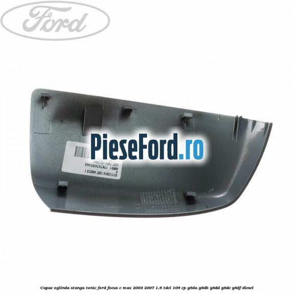 Capac oglinda stanga tonic Ford Focus C-Max 2003-2007 1.6 TDCi 109 cp G8DA, G8DB, G8DD, G8DE, G8DF diesel
