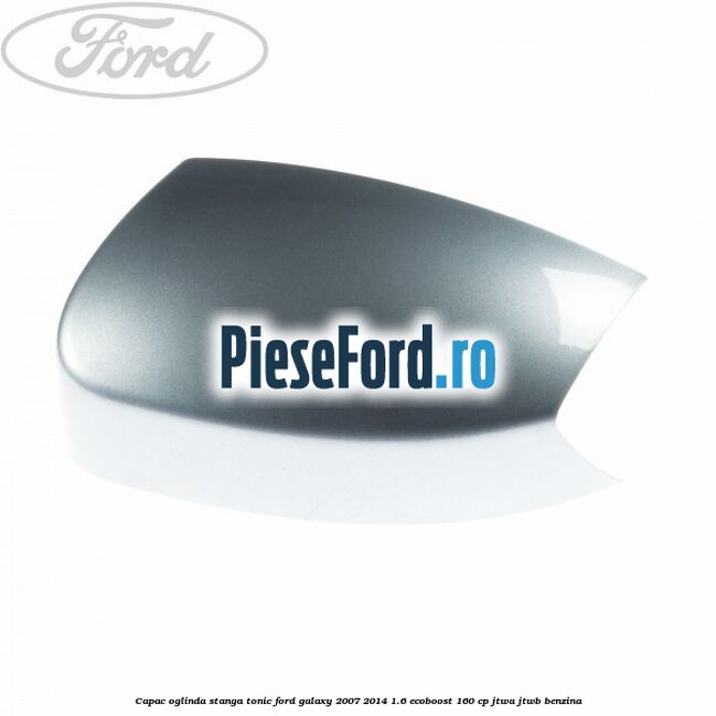 Capac oglinda stanga tonic Ford Galaxy 2007-2014 1.6 EcoBoost 160 cp