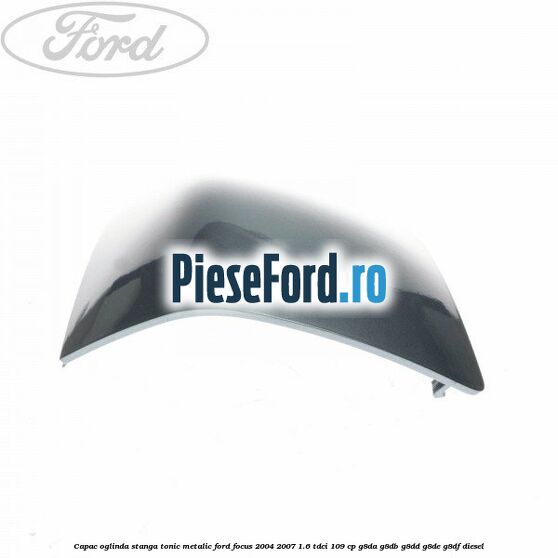 Capac oglinda stanga tonic metalic Ford Focus 2004-2007 1.6 TDCi 109 cp Capac oglinda stanga tonic metalic Ford Focus 2004-2007 1.6 TDCi 109 cp G8DA, G8DB, G8DD, G8DE, G8DF diesel