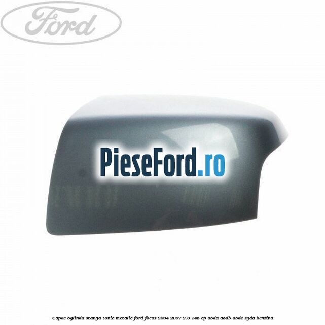 Capac oglinda stanga tonic metalic Ford Focus 2004-2007 2.0 145 cp AODA, AODB, AODE, SYDA benzina