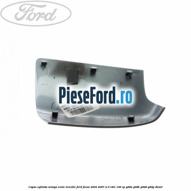 Capac oglinda stanga tonic metalic Ford Focus 2004-2007 2.0 TDCi 136 cp G6DA, G6DB, G6DD, G6DG diesel