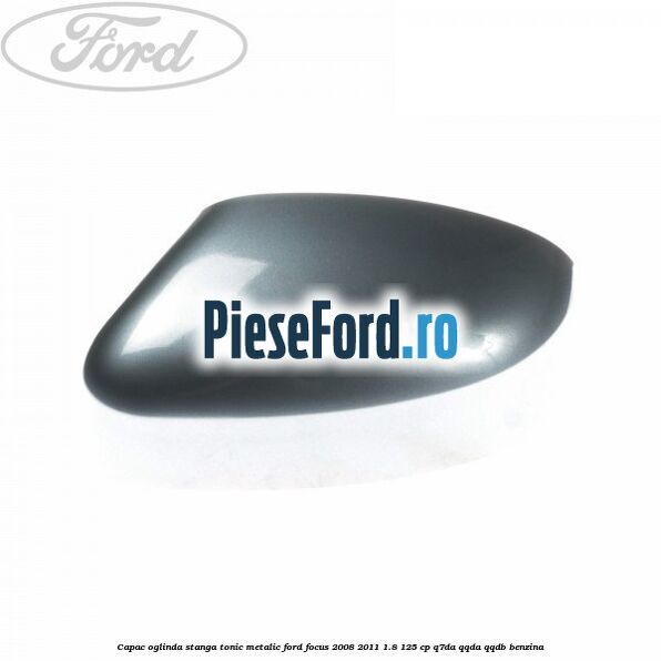 Capac oglinda stanga tonic metalic Ford Focus 2008-2011 1.8 125 cp Q7DA, QQDA, QQDB benzina