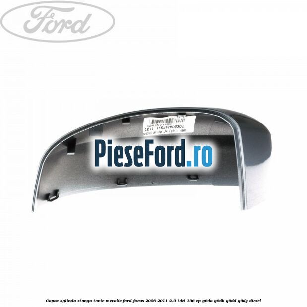 Capac oglinda stanga tonic metalic Ford Focus 2008-2011 2.0 TDCi 136 cp Capac oglinda stanga tonic metalic Ford Focus 2008-2011 2.0 TDCi 136 cp G6DA, G6DB, G6DD, G6DG diesel