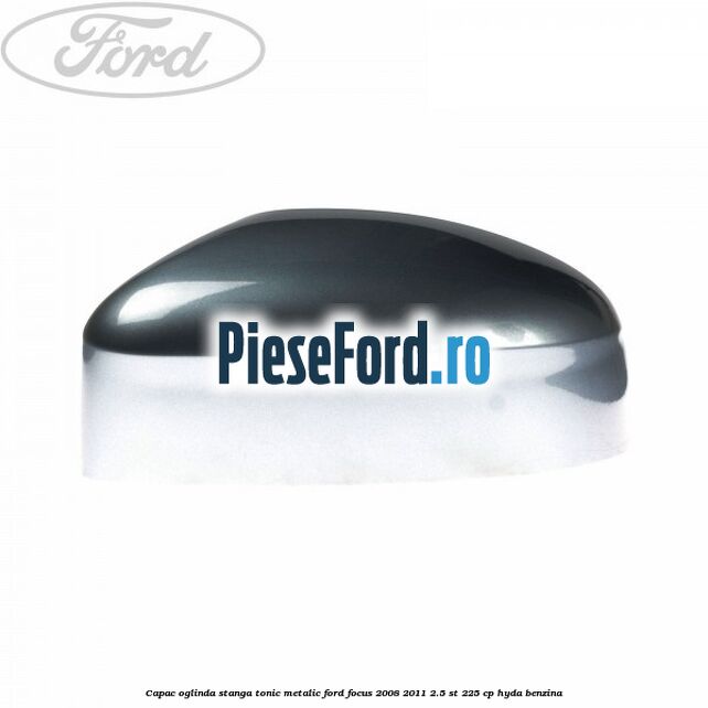 Capac oglinda stanga tonic metalic Ford Focus 2008-2011 2.5 ST 225 cp HYDA benzina