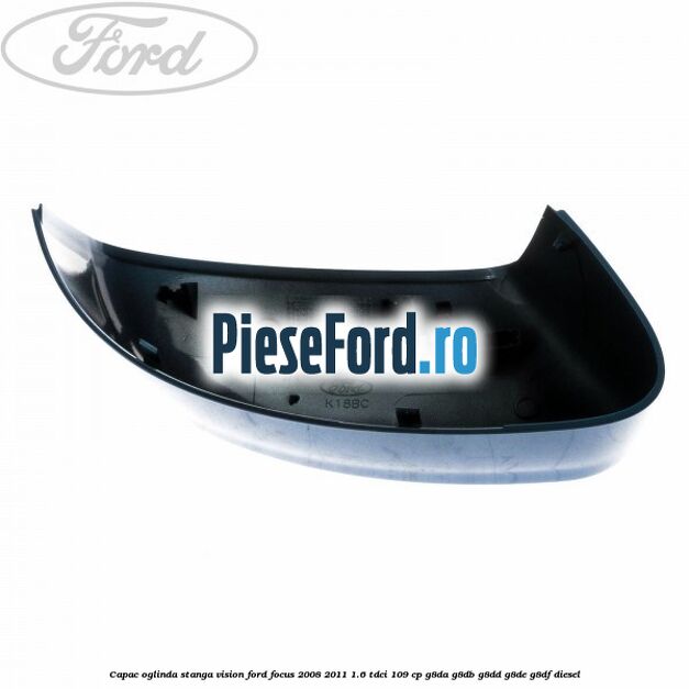 Capac oglinda stanga vision Ford Focus 2008-2011 1.6 TDCi 109 cp G8DA, G8DB, G8DD, G8DE, G8DF diesel