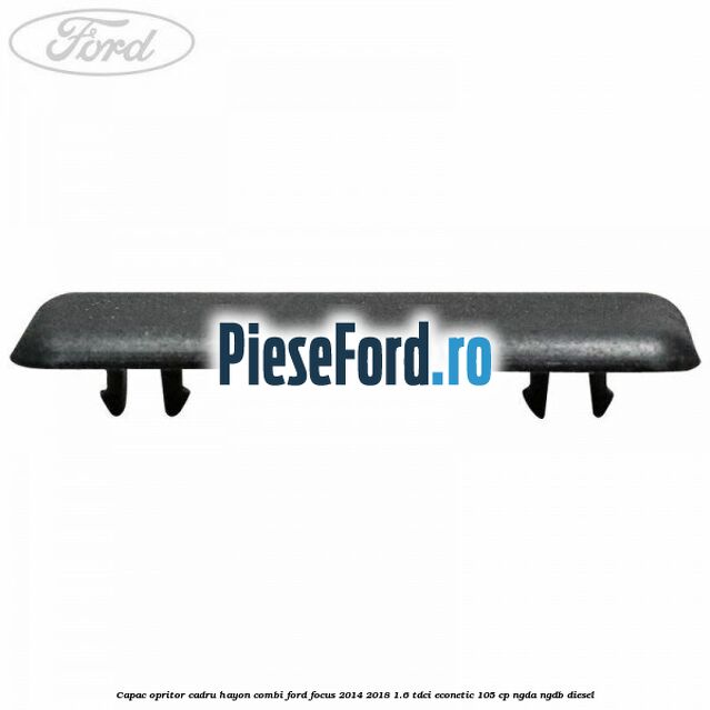 Capac opritor cadru hayon combi Ford Focus 2014-2018 1.6 TDCi ECOnetic 105 cp Capac opritor cadru hayon combi Ford Focus 2014-2018 1.6 TDCi ECOnetic 105 cp NGDA, NGDB diesel