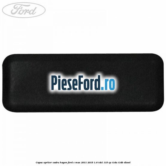 Capac opritor cadru hayon Ford C-Max 2011-2015 1.6 TDCi 115 cp Capac opritor cadru hayon Ford C-Max 2011-2015 1.6 TDCi 115 cp T1DA, T1DB diesel