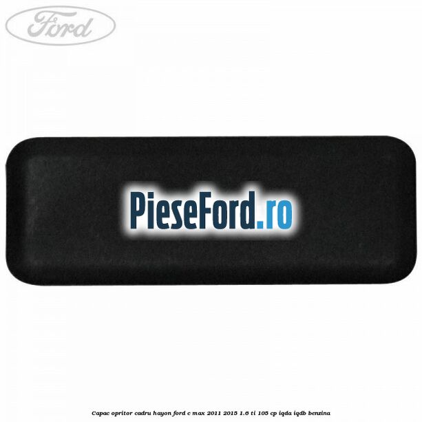 Capac opritor cadru hayon Ford C-Max 2011-2015 1.6 Ti 105 cp Capac opritor cadru hayon Ford C-Max 2011-2015 1.6 Ti 105 cp IQDA, IQDB benzina