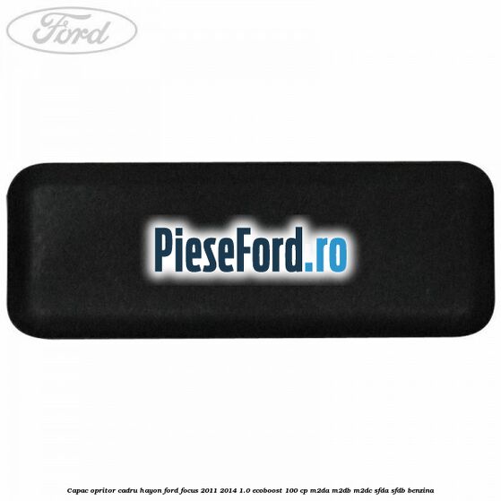 Capac opritor cadru hayon Ford Focus 2011-2014 1.0 EcoBoost 100 cp Capac opritor cadru hayon Ford Focus 2011-2014 1.0 EcoBoost 100 cp M2DA, M2DB, M2DC, SFDA, SFDB benzina