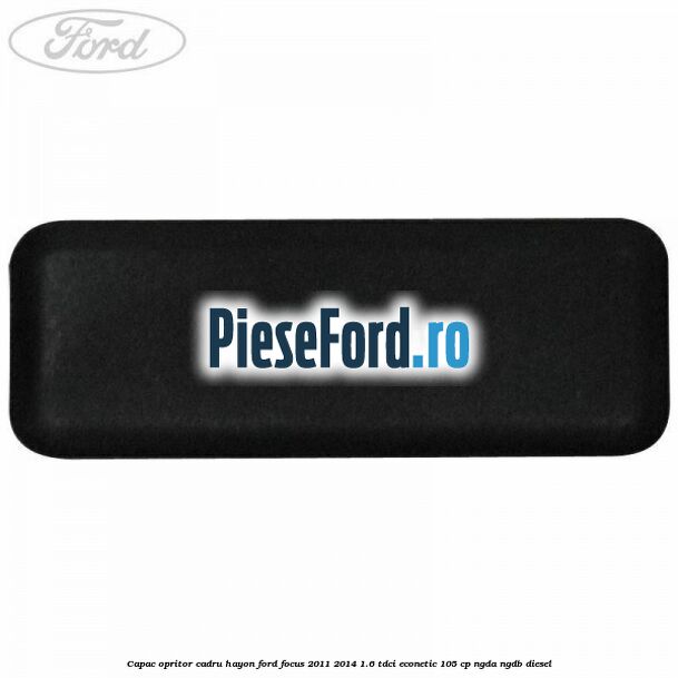 Capac opritor cadru hayon Ford Focus 2011-2014 1.6 TDCi ECOnetic 105 cp NGDA, NGDB diesel