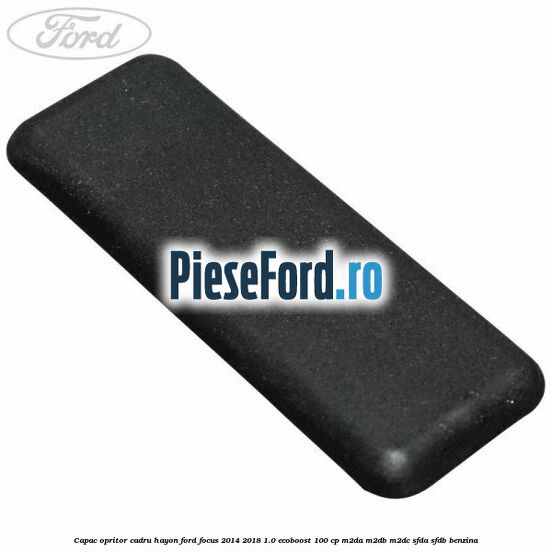 Capac opritor cadru hayon Ford Focus 2014-2018 1.0 EcoBoost 100 cp Capac opritor cadru hayon Ford Focus 2014-2018 1.0 EcoBoost 100 cp M2DA, M2DB, M2DC, SFDA, SFDB benzina