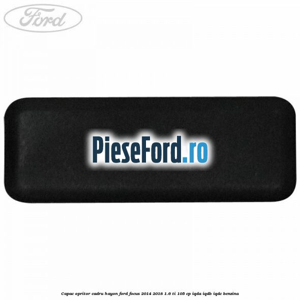 Capac opritor cadru hayon Ford Focus 2014-2018 1.6 Ti 105 cp Capac opritor cadru hayon Ford Focus 2014-2018 1.6 Ti 105 cp IQDA, IQDB, IQDC benzina