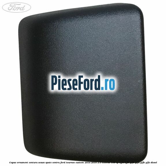 Capac ornament centura scaun spate centru Ford Tourneo Custom 2014-2018 2.0 EcoBlue 105 cp Capac ornament centura scaun spate centru Ford Tourneo Custom 2014-2018 2.0 EcoBlue 105 cp BJFA, BJFB, YLF6, YLFA, YLFB, YLFS diesel