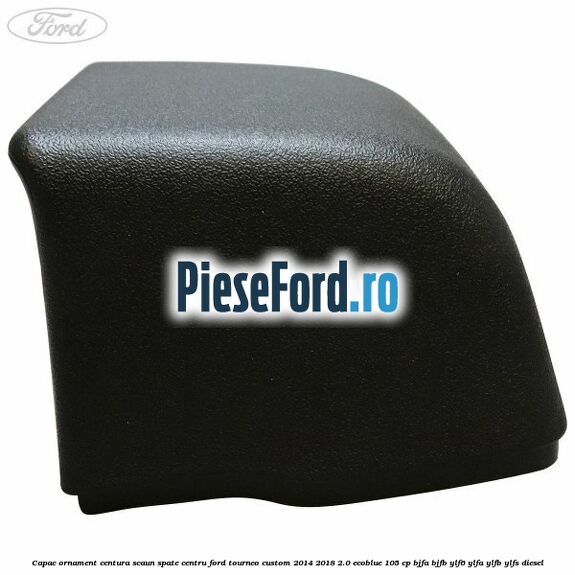 Capac ornament centura scaun spate centru Ford Tourneo Custom 2014-2018 2.0 EcoBlue 105 cp Capac ornament centura scaun spate centru Ford Tourneo Custom 2014-2018 2.0 EcoBlue 105 cp BJFA, BJFB, YLF6, YLFA, YLFB, YLFS diesel