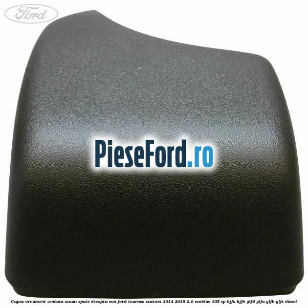 Capac ornament centura scaun spate dreapta VAN Ford Tourneo Custom 2014-2018 2.0 EcoBlue 105 cp BJFA, BJFB, YLF6, YLFA, YLFB, YLFS diesel