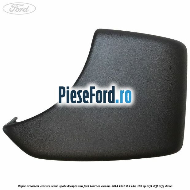 Capac ornament centura scaun spate dreapta VAN Ford Tourneo Custom 2014-2018 2.2 TDCi 100 cp Capac ornament centura scaun spate dreapta VAN Ford Tourneo Custom 2014-2018 2.2 TDCi 100 cp DRF4, DRFF, DRFG diesel