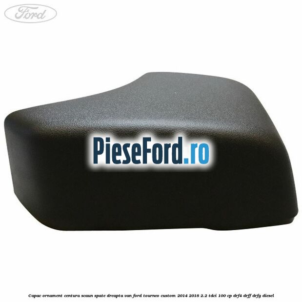 Capac ornament centura scaun spate dreapta VAN Ford Tourneo Custom 2014-2018 2.2 TDCi 100 cp Capac ornament centura scaun spate dreapta VAN Ford Tourneo Custom 2014-2018 2.2 TDCi 100 cp DRF4, DRFF, DRFG diesel