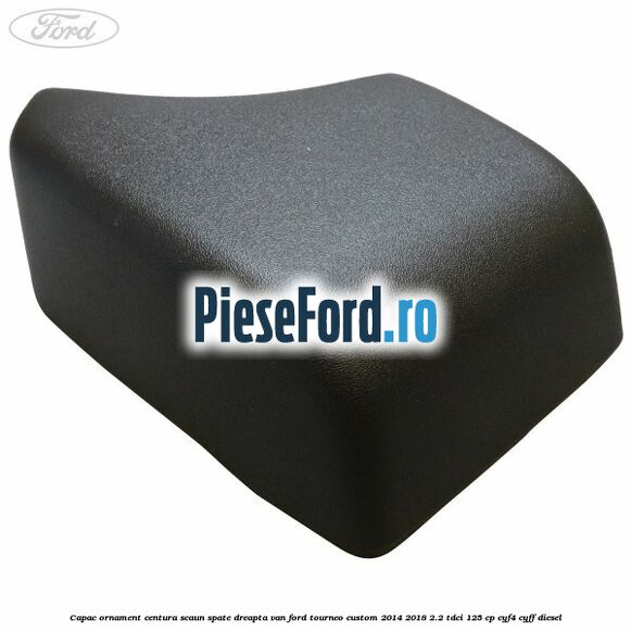 Capac ornament centura scaun spate dreapta VAN Ford Tourneo Custom 2014-2018 2.2 TDCi 125 cp CYF4, CYFF diesel