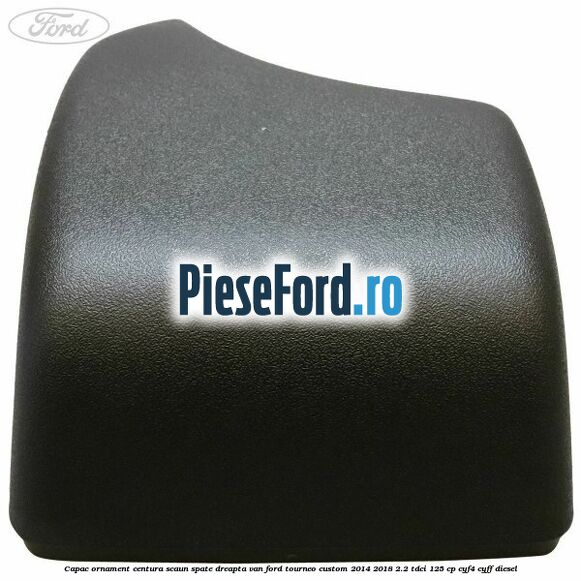 Capac ornament centura scaun spate dreapta VAN Ford Tourneo Custom 2014-2018 2.2 TDCi 125 cp CYF4, CYFF diesel