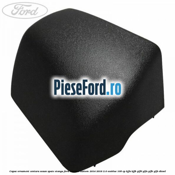 Capac ornament centura scaun spate stanga Ford Tourneo Custom 2014-2018 2.0 EcoBlue 105 cp BJFA, BJFB, YLF6, YLFA, YLFB, YLFS diesel