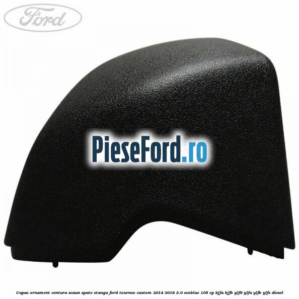 Capac ornament centura scaun spate stanga Ford Tourneo Custom 2014-2018 2.0 EcoBlue 105 cp BJFA, BJFB, YLF6, YLFA, YLFB, YLFS diesel