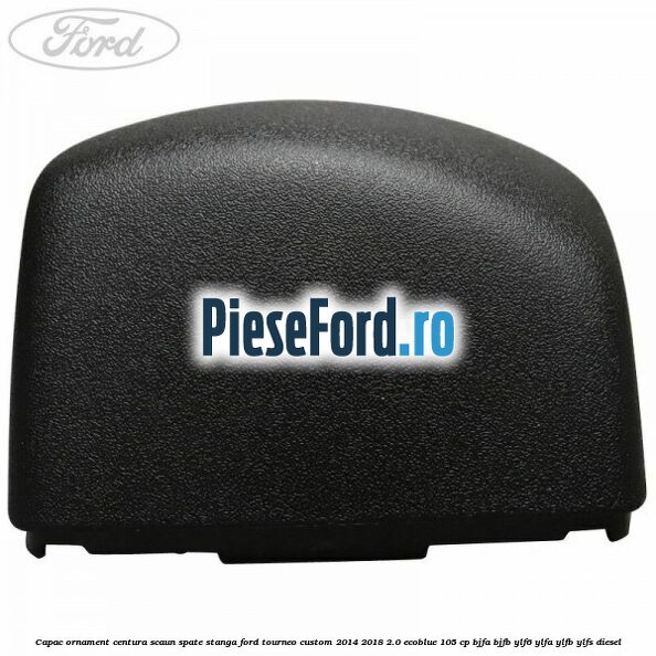 Capac ornament centura scaun spate stanga Ford Tourneo Custom 2014-2018 2.0 EcoBlue 105 cp BJFA, BJFB, YLF6, YLFA, YLFB, YLFS diesel