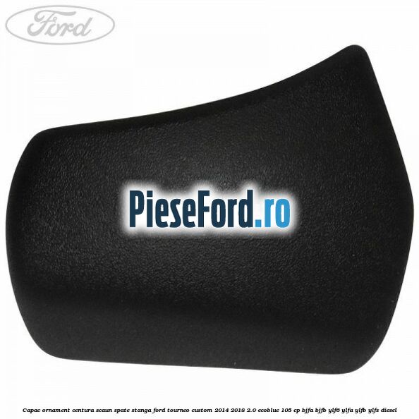 Capac ornament centura scaun spate stanga Ford Tourneo Custom 2014-2018 2.0 EcoBlue 105 cp BJFA, BJFB, YLF6, YLFA, YLFB, YLFS diesel