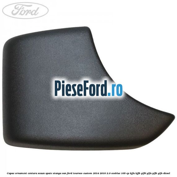 Capac ornament centura scaun spate stanga VAN Ford Tourneo Custom 2014-2018 2.0 EcoBlue 105 cp BJFA, BJFB, YLF6, YLFA, YLFB, YLFS diesel