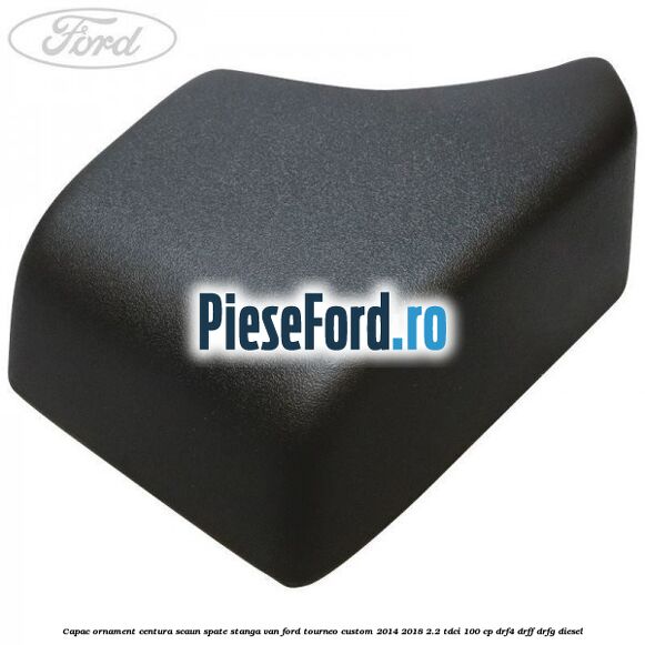Capac ornament centura scaun spate stanga VAN Ford Tourneo Custom 2014-2018 2.2 TDCi 100 cp DRF4, DRFF, DRFG diesel