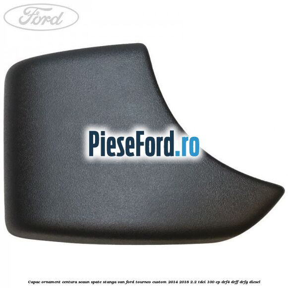 Capac ornament centura scaun spate stanga VAN Ford Tourneo Custom 2014-2018 2.2 TDCi 100 cp DRF4, DRFF, DRFG diesel