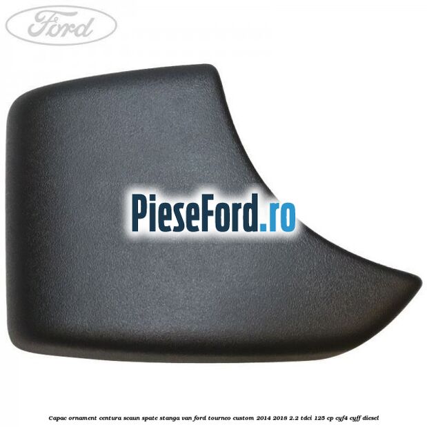 Capac ornament centura scaun spate stanga VAN Ford Tourneo Custom 2014-2018 2.2 TDCi 125 cp CYF4, CYFF diesel