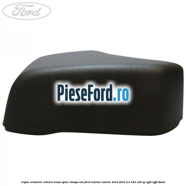 Capac ornament centura scaun spate stanga VAN Ford Tourneo Custom 2014-2018 2.2 TDCi 125 cp CYF4, CYFF diesel
