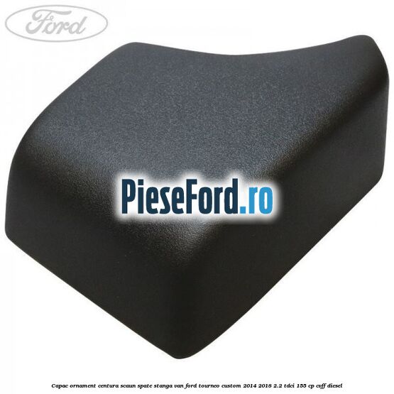 Capac ornament centura scaun spate stanga VAN Ford Tourneo Custom 2014-2018 2.2 TDCi 155 cp CVFF diesel
