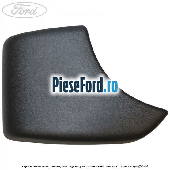 Capac ornament centura scaun spate stanga VAN Ford Tourneo Custom 2014-2018 2.2 TDCi 155 cp Capac ornament centura scaun spate stanga VAN Ford Tourneo Custom 2014-2018 2.2 TDCi 155 cp CVFF diesel
