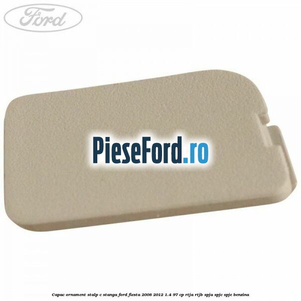Capac ornament stalp C stanga Ford Fiesta 2008-2012 1.4 97 cp RTJA, RTJB, SPJA, SPJC, SPJE benzina