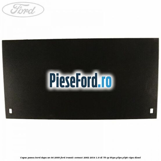 Capac panou bord dupa an 04/2009 Ford Transit Connect 2002-2014 1.8 Di 75 cp Capac panou bord dupa an 04/2009 Ford Transit Connect 2002-2014 1.8 Di 75 cp BHPA, P7PA, P7PB, R2PA diesel