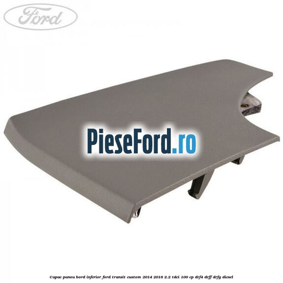 Capac panou bord inferior Ford Transit Custom 2014-2018 2.2 TDCi 100 cp Capac panou bord inferior Ford Transit Custom 2014-2018 2.2 TDCi 100 cp DRF4, DRFF, DRFG diesel