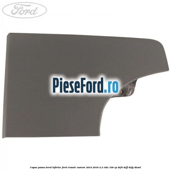 Capac panou bord inferior Ford Transit Custom 2014-2018 2.2 TDCi 100 cp Capac panou bord inferior Ford Transit Custom 2014-2018 2.2 TDCi 100 cp DRF4, DRFF, DRFG diesel