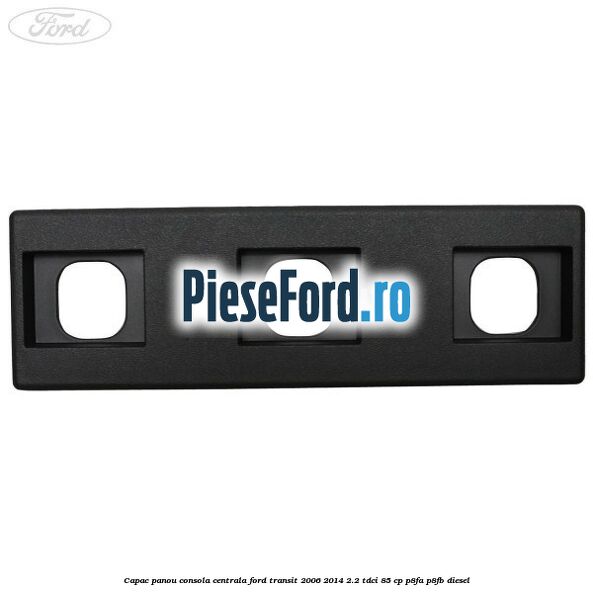 Capac panou consola centrala Ford Transit 2006-2014 2.2 TDCi 85 cp P8FA, P8FB diesel