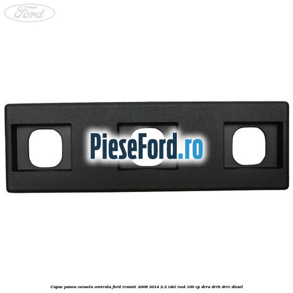 Capac panou consola centrala Ford Transit 2006-2014 2.2 TDCi RWD 100 cp DRRA, DRRB, DRRC diesel