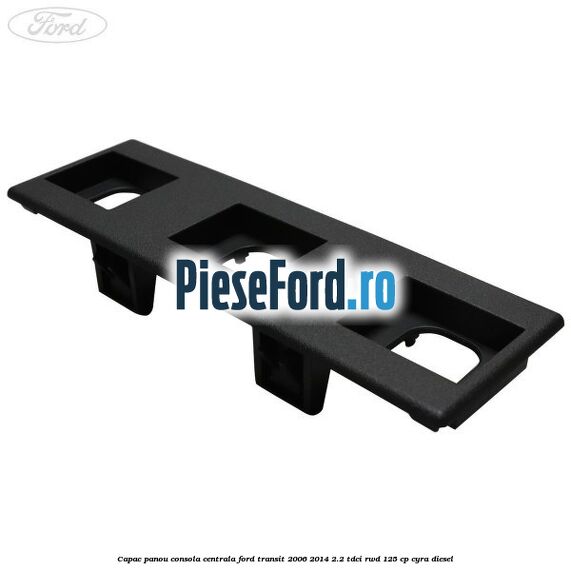 Capac panou consola centrala Ford Transit 2006-2014 2.2 TDCi RWD 125 cp CYRA diesel