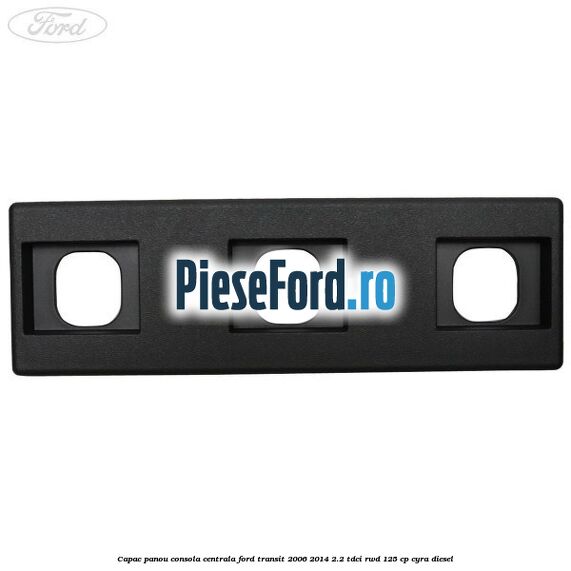 Capac panou consola centrala Ford Transit 2006-2014 2.2 TDCi RWD 125 cp CYRA diesel