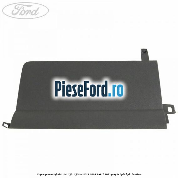 Capac panou inferior bord Ford Focus 2011-2014 1.6 Ti 105 cp Capac panou inferior bord Ford Focus 2011-2014 1.6 Ti 105 cp IQDA, IQDB, IQDC benzina