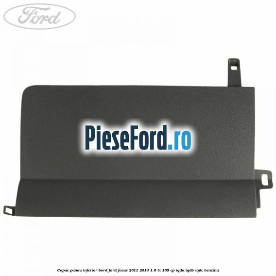Capac panou inferior bord Ford Focus 2011-2014 1.6 Ti 105 cp Capac panou inferior bord Ford Focus 2011-2014 1.6 Ti 105 cp IQDA, IQDB, IQDC benzina