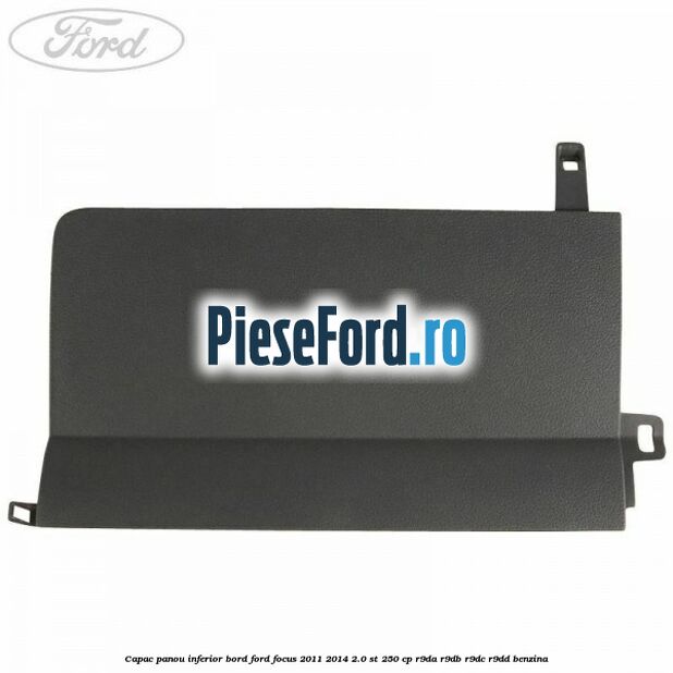 Capac panou inferior bord Ford Focus 2011-2014 2.0 ST 250 cp Capac panou inferior bord Ford Focus 2011-2014 2.0 ST 250 cp R9DA, R9DB, R9DC, R9DD benzina